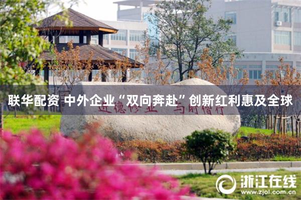 联华配资 中外企业“双向奔赴”创新红利惠及全球