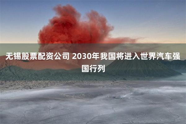 无锡股票配资公司 2030年我国将进入世界汽车强国行列