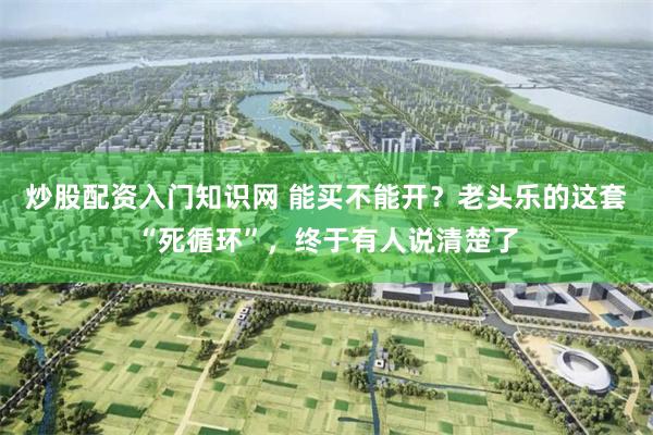 炒股配资入门知识网 能买不能开？老头乐的这套“死循环”，终于有人说清楚了