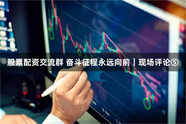 股票配资交流群 奋斗征程永远向前｜现场评论⑤