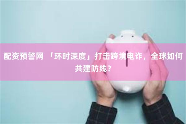 配资预警网 「环时深度」打击跨境电诈，全球如何共建防线？