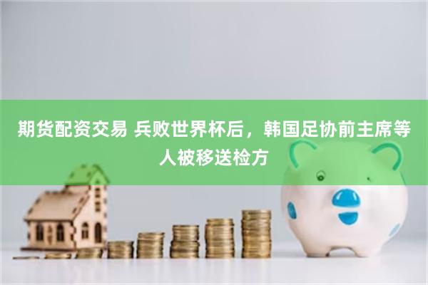 期货配资交易 兵败世界杯后，韩国足协前主席等人被移送检方