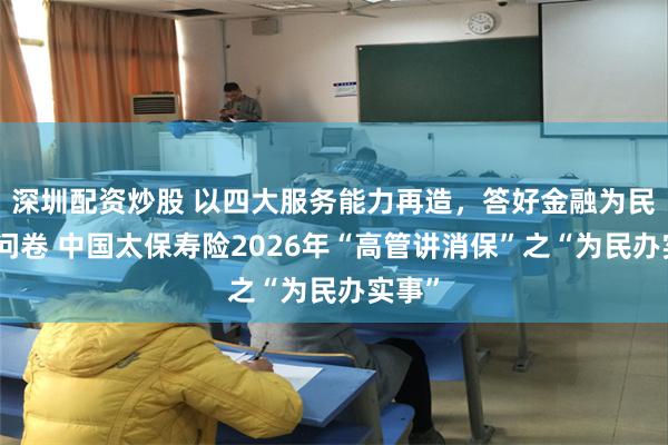 深圳配资炒股 以四大服务能力再造，答好金融为民时代问卷 中国太保寿险2026年“高管讲消保”之“为民办实事”
