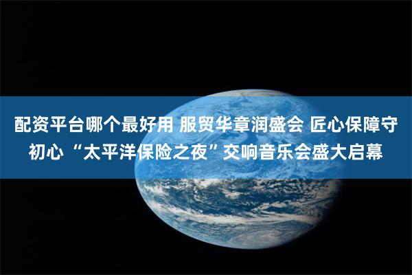 配资平台哪个最好用 服贸华章润盛会 匠心保障守初心 “太平洋保险之夜”交响音乐会盛大启幕