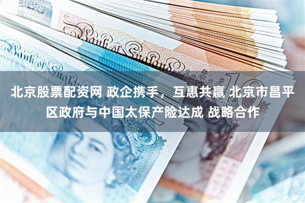 北京股票配资网 政企携手，互惠共赢 北京市昌平区政府与中国太保产险达成 战略合作