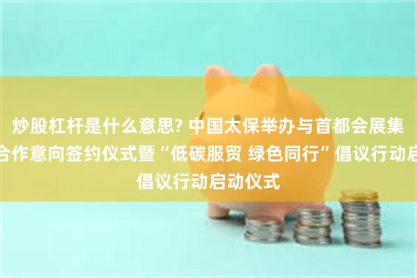 炒股杠杆是什么意思? 中国太保举办与首都会展集团战略合作意向签约仪式暨“低碳服贸 绿色同行”倡议行动启动仪式