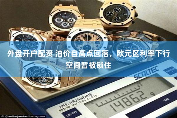 外盘开户配资 油价自高点回落，欧元区利率下行空间暂被锁住
