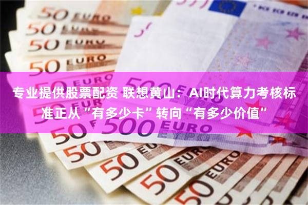 专业提供股票配资 联想黄山：AI时代算力考核标准正从“有多少卡”转向“有多少价值”