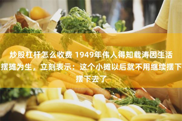 炒股杠杆怎么收费 1949年伟人得知载涛因生活所迫摆摊为生，立刻表示：这个小摊以后就不用继续摆下去了