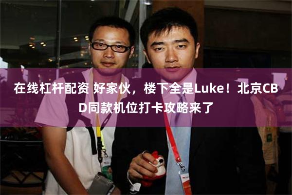在线杠杆配资 好家伙，楼下全是Luke！北京CBD同款机位打卡攻略来了