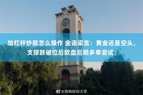 加杠杆炒股怎么操作 金语梁言：黄金还是空头，支撑跌破位后欧盘后期多单尝试；