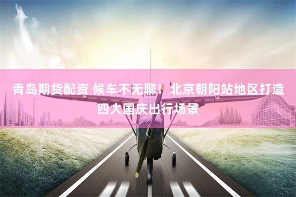 青岛期货配资 候车不无聊！北京朝阳站地区打造四大国庆出行场景