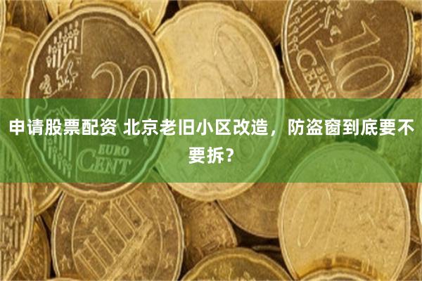 申请股票配资 北京老旧小区改造，防盗窗到底要不要拆？