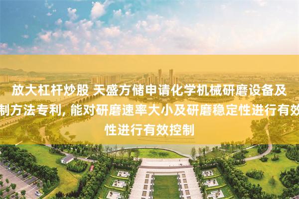 放大杠杆炒股 天盛方储申请化学机械研磨设备及其控制方法专利, 能对研磨速率大小及研磨稳定性进行有效控制