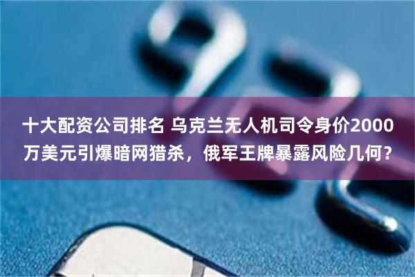 十大配资公司排名 乌克兰无人机司令身价2000万美元引爆暗网猎杀，俄军王牌暴露风险几何？