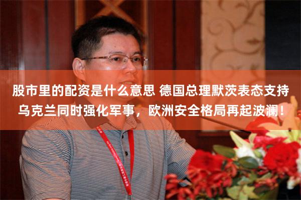 股市里的配资是什么意思 德国总理默茨表态支持乌克兰同时强化军事，欧洲安全格局再起波澜！