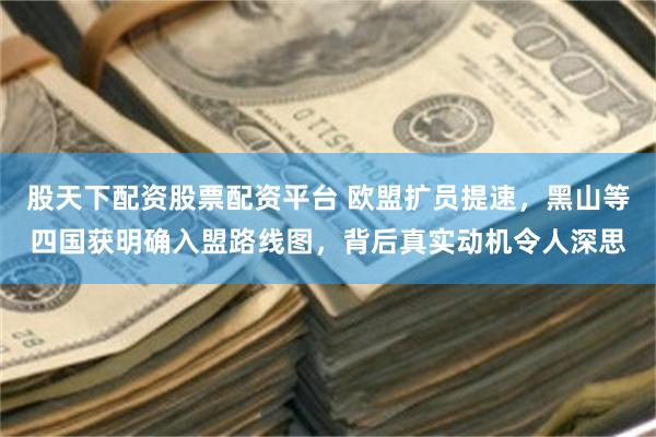 股天下配资股票配资平台 欧盟扩员提速，黑山等四国获明确入盟路线图，背后真实动机令人深思