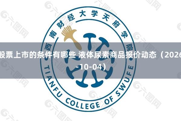 股票上市的条件有哪些 液体尿素商品报价动态（2026-10-04）