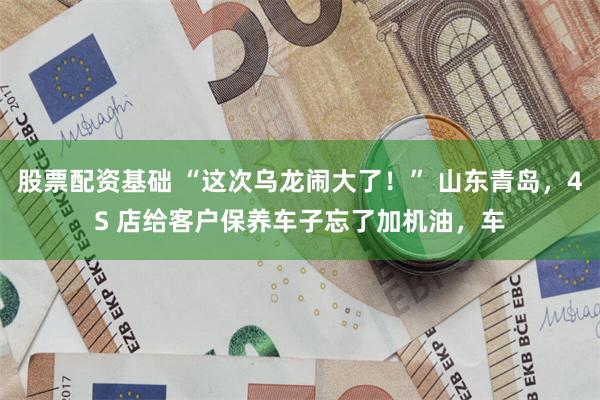 股票配资基础 “这次乌龙闹大了！” 山东青岛，4S 店给客户保养车子忘了加机油，车