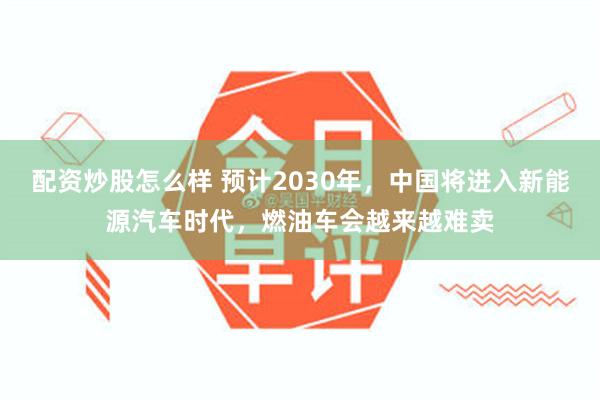 配资炒股怎么样 预计2030年，中国将进入新能源汽车时代，燃油车会越来越难卖