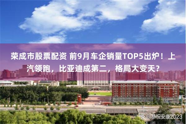 荣成市股票配资 前9月车企销量TOP5出炉！上汽领跑，比亚迪成第二，格局大变天？
