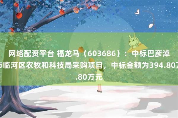 网络配资平台 福龙马（603686）：中标巴彦淖尔市临河区农牧和科技局采购项目，中标金额为394.80万元