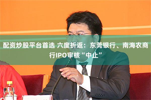 配资炒股平台首选 六度折返：东莞银行、南海农商行IPO审核“中止”