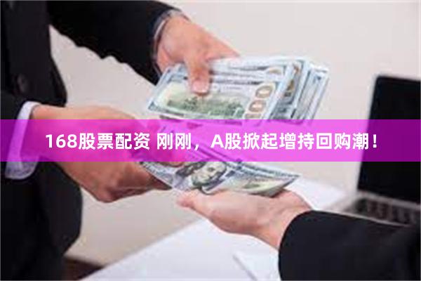 168股票配资 刚刚，A股掀起增持回购潮！