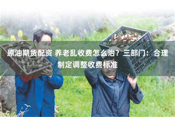 原油期货配资 养老乱收费怎么治？三部门：合理制定调整收费标准