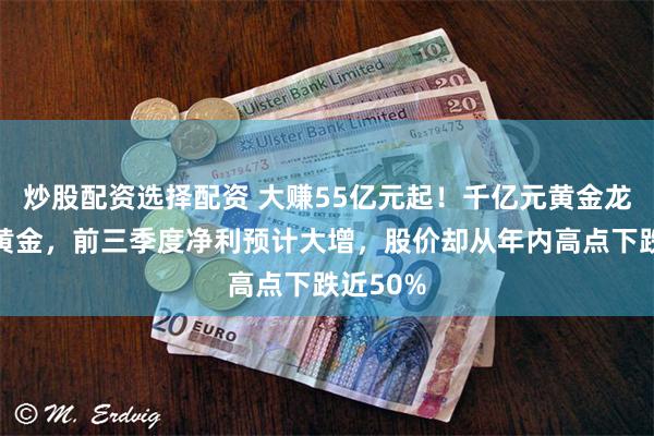 炒股配资选择配资 大赚55亿元起！千亿元黄金龙头中金黄金，前三季度净利预计大增，股价却从年内高点下跌近50%