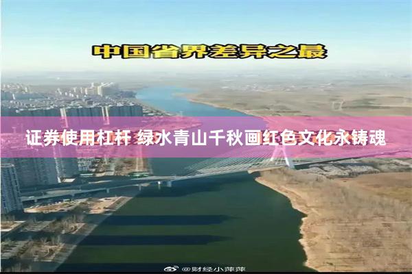 证券使用杠杆 绿水青山千秋画红色文化永铸魂