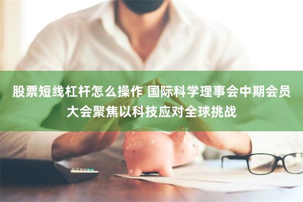 股票短线杠杆怎么操作 国际科学理事会中期会员大会聚焦以科技应对全球挑战