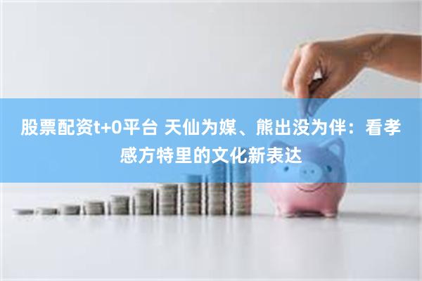 股票配资t+0平台 天仙为媒、熊出没为伴：看孝感方特里的文化新表达