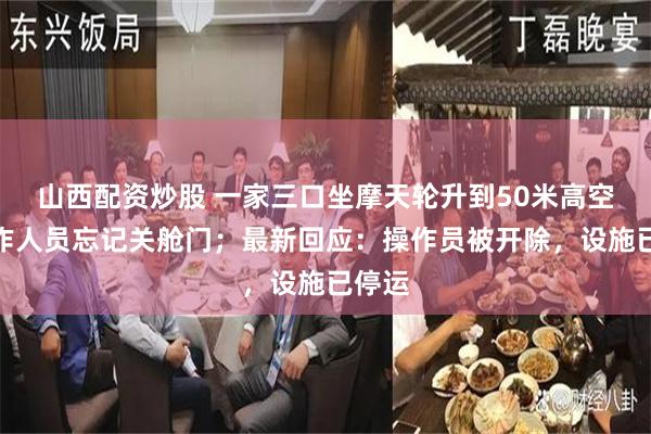 山西配资炒股 一家三口坐摩天轮升到50米高空，工作人员忘记关舱门；最新回应：操作员被开除，设施已停运