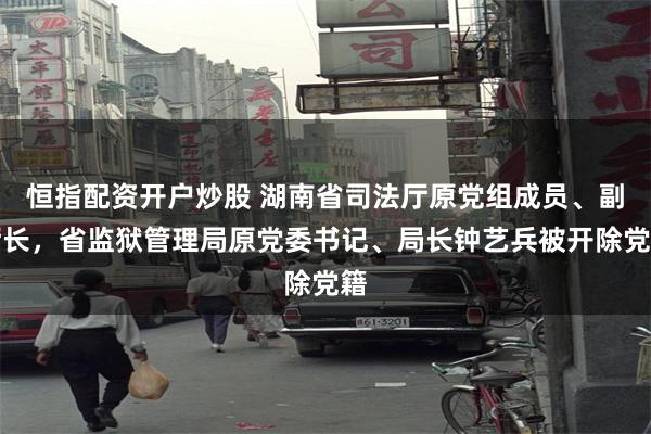 恒指配资开户炒股 湖南省司法厅原党组成员、副厅长，省监狱管理局原党委书记、局长钟艺兵被开除党籍